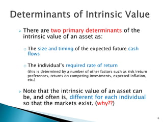  There are two primary determinants of the
intrinsic value of an asset as:
o The size and timing of the expected future cash
flows
o The individual’s required rate of return
(this is determined by a number of other factors such as risk/return
preferences, returns on competing investments, expected inflation,
etc.)
 Note that the intrinsic value of an asset can
be, and often is, different for each individual
so that the markets exist. (why??)
6
 