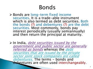 Bonds
 Bonds are long-term fixed income
securities. It is a trade-able instrument
which is also termed as debt securities. Both
the bonds (?) and debentures (?) are the debt
securities. Most commonly, bonds pay
interest periodically (usually semiannually)
and then return the principal at maturity.
 In India, debt securities issued by the
government and public sector are generally
referred as bonds whereas the debt
securities that are issued by the private
sector joint stock companies are called
debentures. The terms - bonds and
debentures are often used interchangeably.
7
 