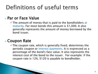  Par or Face Value
The amount of money that is paid to the bondholders at
maturity. For most bonds this amount is $1,000. It also
generally represents the amount of money borrowed by the
bond issuer.
 Coupon Rate
The coupon rate, which is generally fixed, determines the
periodic coupon or interest payments. It is expressed as a
percentage of the bond's face value. It also represents the
interest cost of the bond to the issuer. For example: if the
coupon rate is 12%, $120 is payable to bondholder.
8
 