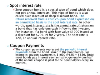  Spot interest rate
Zero coupon bond is a special type of bond which does
not pay annual interests. This type of bonds is also
called pure discount or deep discount bond. The
return received from a zero coupon bond expressed on
an annualized basis is the spot interest rate. In other
words, spot interest rate is the annual rate of return on
a bond that has only one cash inflow to the investor.
For instance, if a bond with face value $1000 issued at
a discount for $797.19 for 2 years. The spot rate is
12%, an annual interest rate.
 Coupon Payments
The coupon payments represent the periodic interest
payments from the bond issuer to the bondholder. For
example: coupon payments is $1000 @12% = $120. Since
most bonds pay interest semiannually, generally one half
of the annual coupon is paid to the bondholders every six
months.
9
 