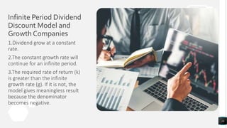 Infinite Period Dividend
Discount Model and
Growth Companies
16
1.Dividend grow at a constant
rate.
2.The constant growth rate will
continue for an infinite period.
3.The required rate of return (k)
is greater than the infinite
growth rate (g). If it is not, the
model gives meaningless result
because the denominator
becomes negative.
 