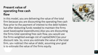 Present value of
operating free cash
flow
17
In this model, you are delivering the value of the total
firm because you are discounting the operating free cash
flow prior to the payment of interest to the debt holders
but after deducting funds needed to maintain the firms
asset base(capital expenditures).Also you are discounting
the firms total operating free cash flow, you would use
the firms weighted average cist of capital(WACC)as your
discount rate. So, once you estimate the value of the total
firm, you subtract the value of debt, assuming your goal
is to estimate the value of the firms equity.
 