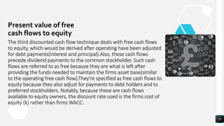 Present value of free
cash flows to equity
19
The third discounted cash flow technique deals with free cash flows
to equity, which would be derived after operating have been adjusted
for debt payments(interest and principal).Also, these cash flows
precede dividend payments to the common stockholder. Such cash
flows are referred to as free because they are what is left after
providing the funds needed to maintain the firms asset base(similar
to the operating free cash flow).They're specified as free cash flows to
equity because they also adjust for payments to debt holders and to
preferred stockholders. Notably, because these are cash flows
available to equity owners, the discount rate used is the firms cost of
equity (k) rather than firms WACC.
 