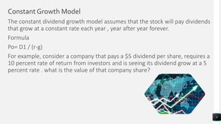 Constant Growth Model
The constant dividend growth model assumes that the stock will pay dividends
that grow at a constant rate each year , year after year forever.
Formula
Po= D1 / (r-g)
For example, consider a company that pays a $5 dividend per share, requires a
10 percent rate of return from investors and is seeing its dividend grow at a 5
percent rate . what is the value of that company share?
9
 