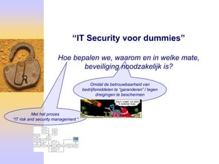 “IT Security voor dummies”

                       Hoe bepalen we, waarom en in welke mate,
                              beveiliging noodzakelijk is?

                                         Omdat de betrouwbaarheid van
                                     bedrijfsmiddelen te “garanderen” / tegen
                                             dreigingen te beschermen



           Met het proces
“IT risk and security management “
 
