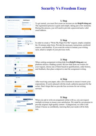 Security Vs Freedom Essay
1. Step
To get started, you must first create an account on site HelpWriting.net.
The registration process is quick and simple, taking just a few moments.
During this process, you will need to provide a password and a valid
email address.
2. Step
In order to create a "Write My Paper For Me" request, simply complete
the 10-minute order form. Provide the necessary instructions, preferred
sources, and deadline. If you want the writer to imitate your writing
style, attach a sample of your previous work.
3. Step
When seeking assignment writing help fromHelpWriting.net, our
platform utilizes a bidding system. Review bids from our writers for
your request, choose one of them based on qualifications, order history,
and feedback, then place a deposit to start the assignment writing.
4. Step
After receiving your paper, take a few moments to ensure it meets your
expectations. If you're pleased with the result, authorize payment for the
writer. Don't forget that we provide free revisions for our writing
services.
5. Step
When you opt to write an assignment online with us, you can request
multiple revisions to ensure your satisfaction. We stand by our promise to
provide original, high-quality content - if plagiarized, we offer a full
refund. Choose us confidently, knowing that your needs will be fully
met.
Security Vs Freedom Essay Security Vs Freedom Essay
 