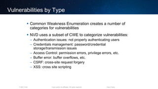 Cisco and/or its affiliates. All rights reserved.T-SEC-18-B Cisco Public
Vulnerabilities by Type
 Common Weakness Enumeration creates a number of
categories for vulnerabilities
 NVD uses a subset of CWE to categorize vulnerabilities:
– Authentication issues: not properly authenticating users
– Credentials management: password/credential
storage/transmission issues
– Access Control: permission errors, privilege errors, etc.
– Buffer error: buffer overflows, etc.
– CSRF: cross-site request forgery
– XSS: cross site scripting
 