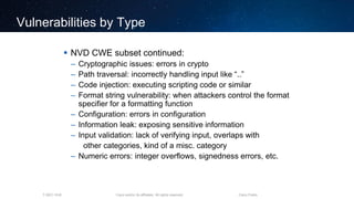 Cisco and/or its affiliates. All rights reserved.T-SEC-18-B Cisco Public
Vulnerabilities by Type
 NVD CWE subset continued:
– Cryptographic issues: errors in crypto
– Path traversal: incorrectly handling input like “..”
– Code injection: executing scripting code or similar
– Format string vulnerability: when attackers control the format
specifier for a formatting function
– Configuration: errors in configuration
– Information leak: exposing sensitive information
– Input validation: lack of verifying input, overlaps with
other categories, kind of a misc. category
– Numeric errors: integer overflows, signedness errors, etc.
 