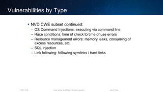 Cisco and/or its affiliates. All rights reserved.T-SEC-18-B Cisco Public
Vulnerabilities by Type
 NVD CWE subset continued:
– OS Command Injections: executing via command line
– Race conditions: time of check to time of use errors
– Resource management errors: memory leaks, consuming of
excess resources, etc.
– SQL injection
– Link following: following symlinks / hard links
 