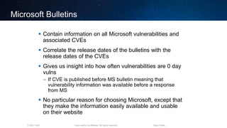 Cisco and/or its affiliates. All rights reserved.T-SEC-18-B Cisco Public
Microsoft Bulletins
 Contain information on all Microsoft vulnerabilities and
associated CVEs
 Correlate the release dates of the bulletins with the
release dates of the CVEs
 Gives us insight into how often vulnerabilities are 0 day
vulns
– If CVE is published before MS bulletin meaning that
vulnerability information was available before a response
from MS
 No particular reason for choosing Microsoft, except that
they make the information easily available and usable
on their website
 