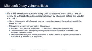 Cisco and/or its affiliates. All rights reserved.T-SEC-18-B Cisco Public
Microsoft 0 day vulnerabilities
 If the MS correlation numbers carry over to other vendors: about 1 out of
every 10 vulnerabilities discovered is known by attackers before the vendor
can patch
– Security products will often not provide protection against these attacks until they
know about it
– Mitigations are more important in this respect
 Attackers could possible evade them, but exploitation cost goes up significantly
 Latest Windows/Linux have plenty of mitigations available by default: Windows 8 has
improved on many of them
 EMET (Free MS tool) can enable protections to make it harder to exploit vulnerabilities in
Windows: e.g., better ASLR, RopGuard.
 