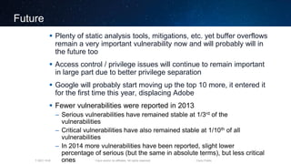 Cisco and/or its affiliates. All rights reserved.T-SEC-18-B Cisco Public
Future
 Plenty of static analysis tools, mitigations, etc. yet buffer overflows
remain a very important vulnerability now and will probably will in
the future too
 Access control / privilege issues will continue to remain important
in large part due to better privilege separation
 Google will probably start moving up the top 10 more, it entered it
for the first time this year, displacing Adobe
 Fewer vulnerabilities were reported in 2013
– Serious vulnerabilities have remained stable at 1/3rd of the
vulnerabilities
– Critical vulnerabilities have also remained stable at 1/10th of all
vulnerabilities
– In 2014 more vulnerabilities have been reported, slight lower
percentage of serious (but the same in absolute terms), but less critical
ones
 