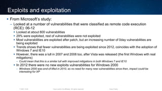 Cisco and/or its affiliates. All rights reserved.T-SEC-18-B Cisco Public
Exploits and exploitation
 From Microsoft’s study:
– Looked at a number of vulnerabilities that were classified as remote code execution
(RCE): 06-12
 Looked at about 800 vulnerabilities
 29% were exploited, rest of vulnerabilities were not exploited
 Most vulnerabilities are exploited after patch, but an increasing number of 0day vulnerabilities are
being exploited
 Trends shows that fewer vulnerabilities are being exploited since 2012, coincides with the adoption of
Windows 7 and IE10
 However, there was a lull in 2007 and 2008 too, after Vista was released (the first Windows with real
mitigations)
– Could mean that this is a similar lull with improved mitigations in both Windows 7 and IE10
 In 2012 there were no new exploits vulnerabilities for Windows 2000
– Windows 2000 was end-of-lifed in 2010, so no need for many new vulnerabilities since then, impact could be
interesting for XP
 