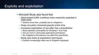 Cisco and/or its affiliates. All rights reserved.T-SEC-18-B Cisco Public
Exploits and exploitation
 Microsoft Study also found that
– Stack-based buffer overflows were massively exploited in
2006-2009
 Decline since then: probably due to mitigations
– Heap corruption remained popular entire time
– Increased exploitation of use after free vulnerabilities
 Most exploited vulnerability for Windows 7 and Vista
 Occurs more in client-side applications (browsers)
 No mitigations that address use-after-free specifically
– Study also looks at exploitation techniques
 Exploits increasingly make use of mitigation bypasses
 