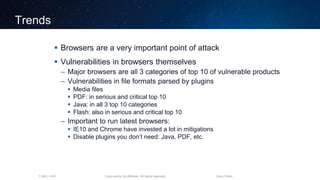 Cisco and/or its affiliates. All rights reserved.T-SEC-18-B Cisco Public
Trends
 Browsers are a very important point of attack
 Vulnerabilities in browsers themselves
– Major browsers are all 3 categories of top 10 of vulnerable products
– Vulnerabilities in file formats parsed by plugins
 Media files
 PDF: in serious and critical top 10
 Java: in all 3 top 10 categories
 Flash: also in serious and critical top 10
– Important to run latest browsers:
 IE10 and Chrome have invested a lot in mitigations
 Disable plugins you don’t need: Java, PDF, etc.
 