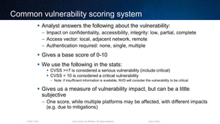 Cisco and/or its affiliates. All rights reserved.T-SEC-18-B Cisco Public
Common vulnerability scoring system
 Analyst answers the following about the vulnerability:
– Impact on confidentiality, accessibility, integrity: low, partial, complete
– Access vector: local, adjacent network, remote
– Authentication required: none, single, multiple
 Gives a base score of 0-10
 We use the following in the stats:
 CVSS >=7 is considered a serious vulnerability (include critical)
 CVSS = 10 is considered a critical vulnerability
– Note: if insufficient information is available, NVD will consider the vulnerability to be critical
 Gives us a measure of vulnerability impact, but can be a little
subjective
– One score, while multiple platforms may be affected, with different impacts
(e.g. due to mitigations)
 