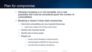 Cisco and/or its affiliates. All rights reserved.T-SEC-18-B Cisco Public
Plan for compromise
 Attackers breaking in is not inevitable, but a real
possibility that must be considered given the number of
vulnerabilities
 Breaking in doesn’t mean total compromise
 Client-side vulnerabilities are very important these days
 Users have a higher risk of being compromised
 Identify most important assets
 Identify risks to those assets
 Mitigate risk
 Access control (firewalls on internal servers)
 Internal detection (IDS/IPS for those servers)
 Use SSL/other encryption internally too
 