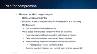 Cisco and/or its affiliates. All rights reserved.T-SEC-18-B Cisco Public
Plan for compromise
 Have an incident response plan
 Define what an incident is
 Establish areas of responsibility for investigation and recovery
 Containment
 Can you contain the attacker quickly
 What steps are required to recover from an incident
 Recovery may be different depending on the type of incident
 Determine how to restore asset quickly if compromised
 Need to identify way of entry to prevent future compromises
 Retrospective security can help with this
 Examine extent of intrusion: e.g., must all users change passwords?
 