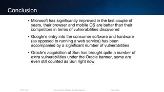 Cisco and/or its affiliates. All rights reserved.T-SEC-18-B Cisco Public
Conclusion
 Microsoft has significantly improved in the last couple of
years, their browser and mobile OS are better than their
competitors in terms of vulnerabilities discovered
 Google’s entry into the consumer software and hardware
(as opposed to running a web service) has been
accompanied by a significant number of vulnerabilities
 Oracle’s acquisition of Sun has brought quite a number of
extra vulnerabilities under the Oracle banner, some are
even still counted as Sun right now
 