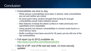 Cisco and/or its affiliates. All rights reserved.T-SEC-18-B Cisco Public
Conclusion
 Vulnerabilities are here to stay
– While serious vulnerabilities have been in decline, total vulnerabilities
are not and neither are critical
– At some point many vendors thought that hunting for enough
vulnerabilities would make software secure
– New features increase the attack surface or make previously non-
exploitable errors exploitable
– Using several non-serious vulnerabilities in concert could result in a
more serious issue
– Buffer overflows have been around for 25 years yet are still one of the
top vulnerabilities
 Full report (up to 2012) available via
http://www.sourcefire.com/25yearsofvulns
 Get rid of XP: end of life was last week, no more security
updates
 