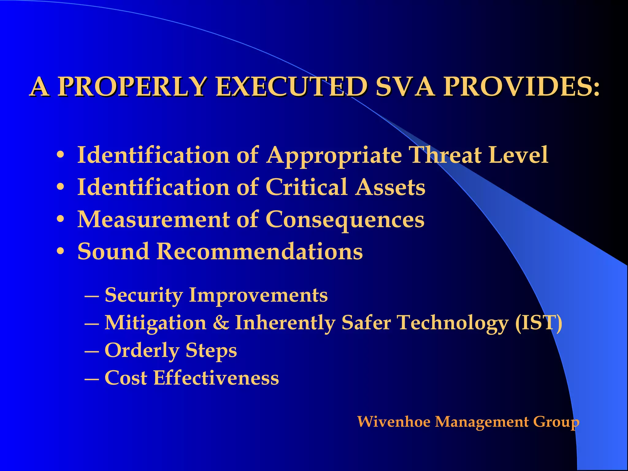A PROPERLY EXECUTED SVA PROVIDES: Identification of Appropriate Threat Level Identification of Critical Assets Measurement of Consequences Sound Recommendations Security Improvements Mitigation & Inherently Safer Technology (IST) Orderly Steps Cost Effectiveness 
