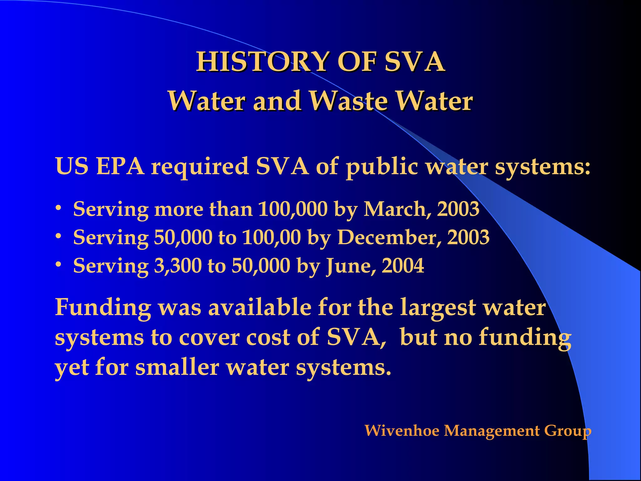 HISTORY OF SVA Water and Waste Water US EPA required SVA of public water systems: Serving more than 100,000 by March, 2003 Serving 50,000 to 100,00 by December, 2003 Serving 3,300 to 50,000 by June, 2004 Funding was available for the largest water systems to cover cost of SVA,  but no funding yet for smaller water systems. 