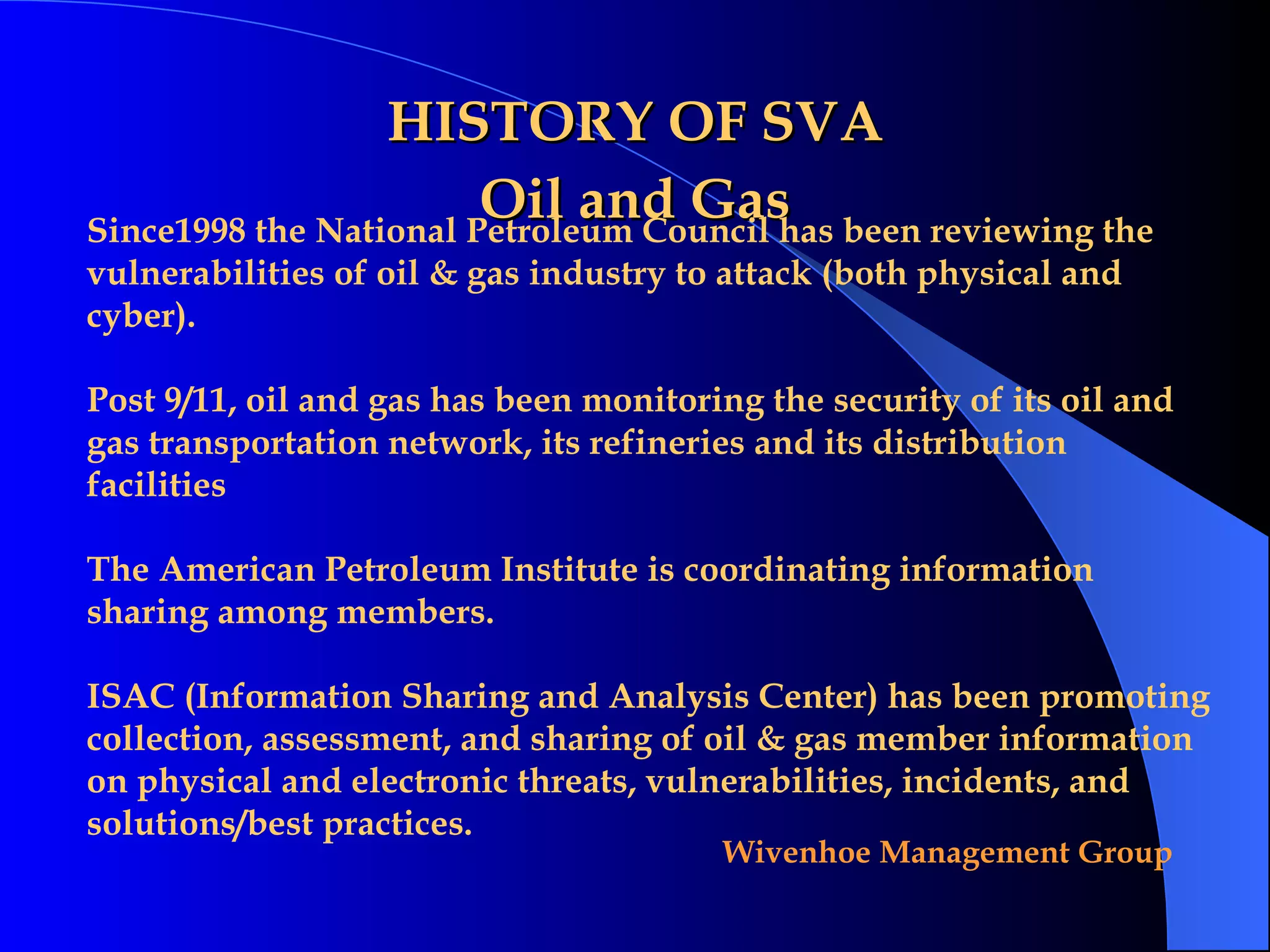 HISTORY OF SVA Oil and Gas Since1998 the National Petroleum Council has been reviewing the vulnerabilities of oil & gas industry to attack (both physical and cyber).  Post 9/11, oil and gas has been monitoring the security of its oil and gas transportation network, its refineries and its distribution facilities The American Petroleum Institute is coordinating information sharing among members.  ISAC (Information Sharing and Analysis Center) has been promoting collection, assessment, and sharing of oil & gas member information on physical and electronic threats, vulnerabilities, incidents, and solutions/best practices. 