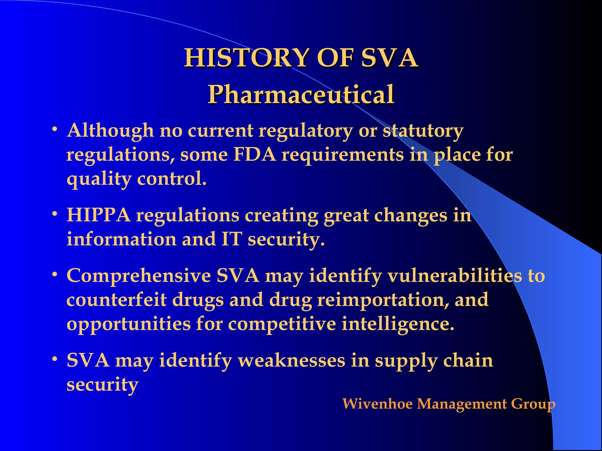 HISTORY OF SVA Pharmaceutical Although no current regulatory or statutory  regulations, some FDA requirements in place for quality control.  HIPPA regulations creating great changes in  information and IT security. Comprehensive SVA may identify vulnerabilities to counterfeit drugs and drug reimportation, and opportunities for competitive intelligence.  SVA may identify weaknesses in supply chain  security 
