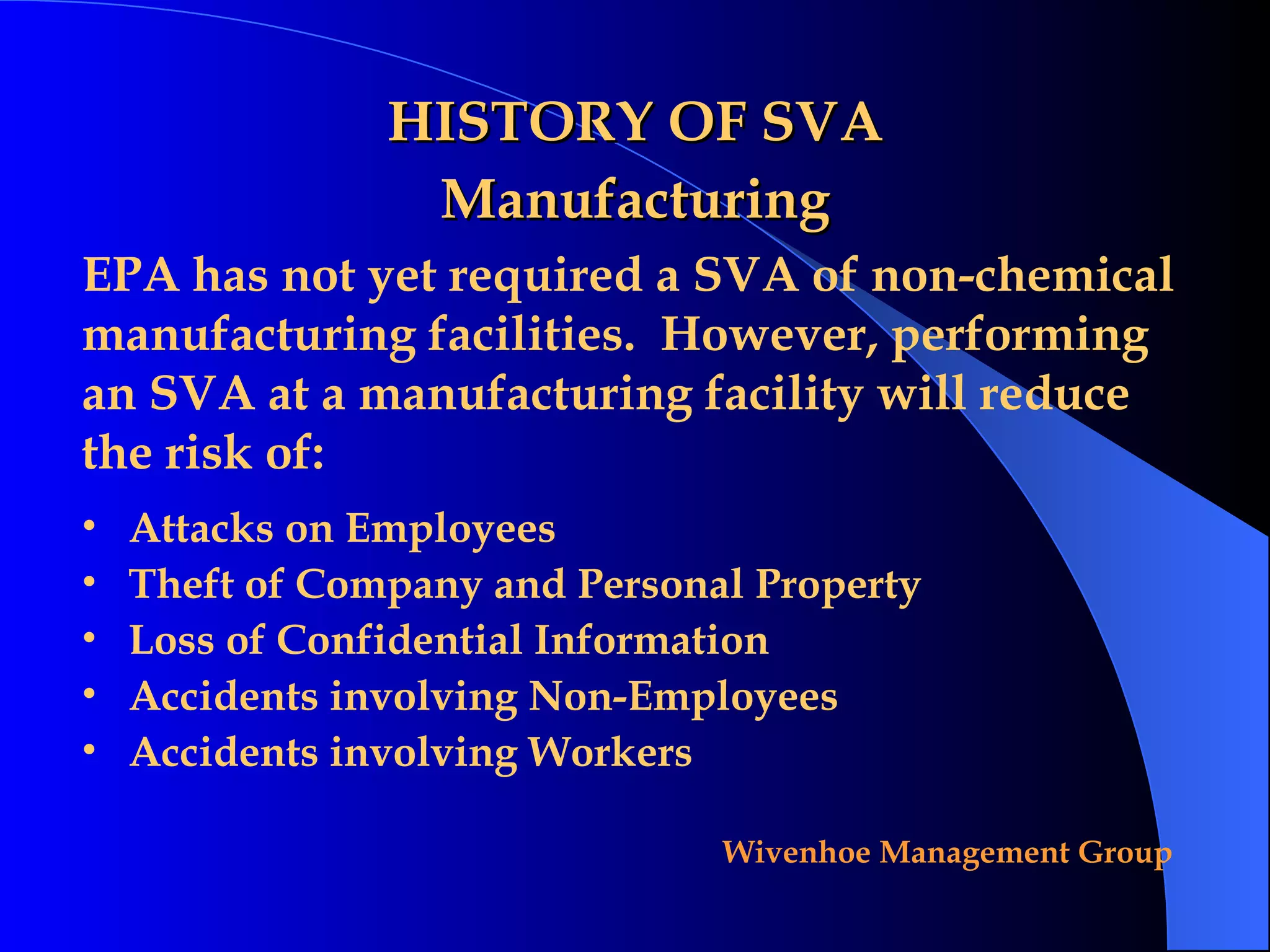 HISTORY OF SVA Manufacturing EPA has not yet required a SVA of non-chemical manufacturing facilities.  However, performing an SVA at a manufacturing facility will reduce the risk of: Attacks on Employees Theft of Company and Personal Property Loss of Confidential Information Accidents involving Non-Employees Accidents involving Workers 