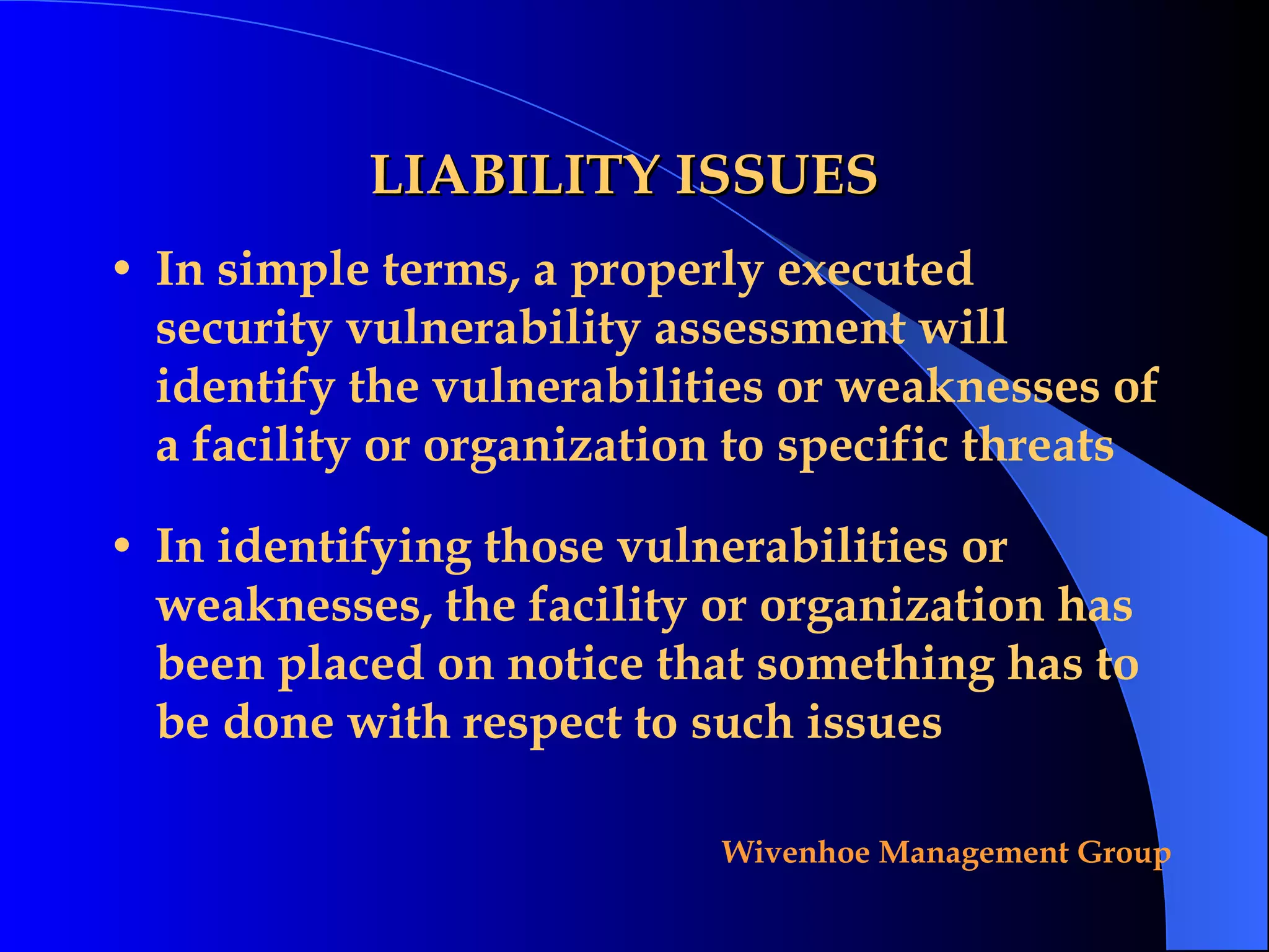 LIABILITY ISSUES In simple terms, a properly executed security vulnerability assessment will identify the vulnerabilities or weaknesses of a facility or organization to specific threats In identifying those vulnerabilities or weaknesses, the facility or organization has been placed on notice that something has to be done with respect to such issues 