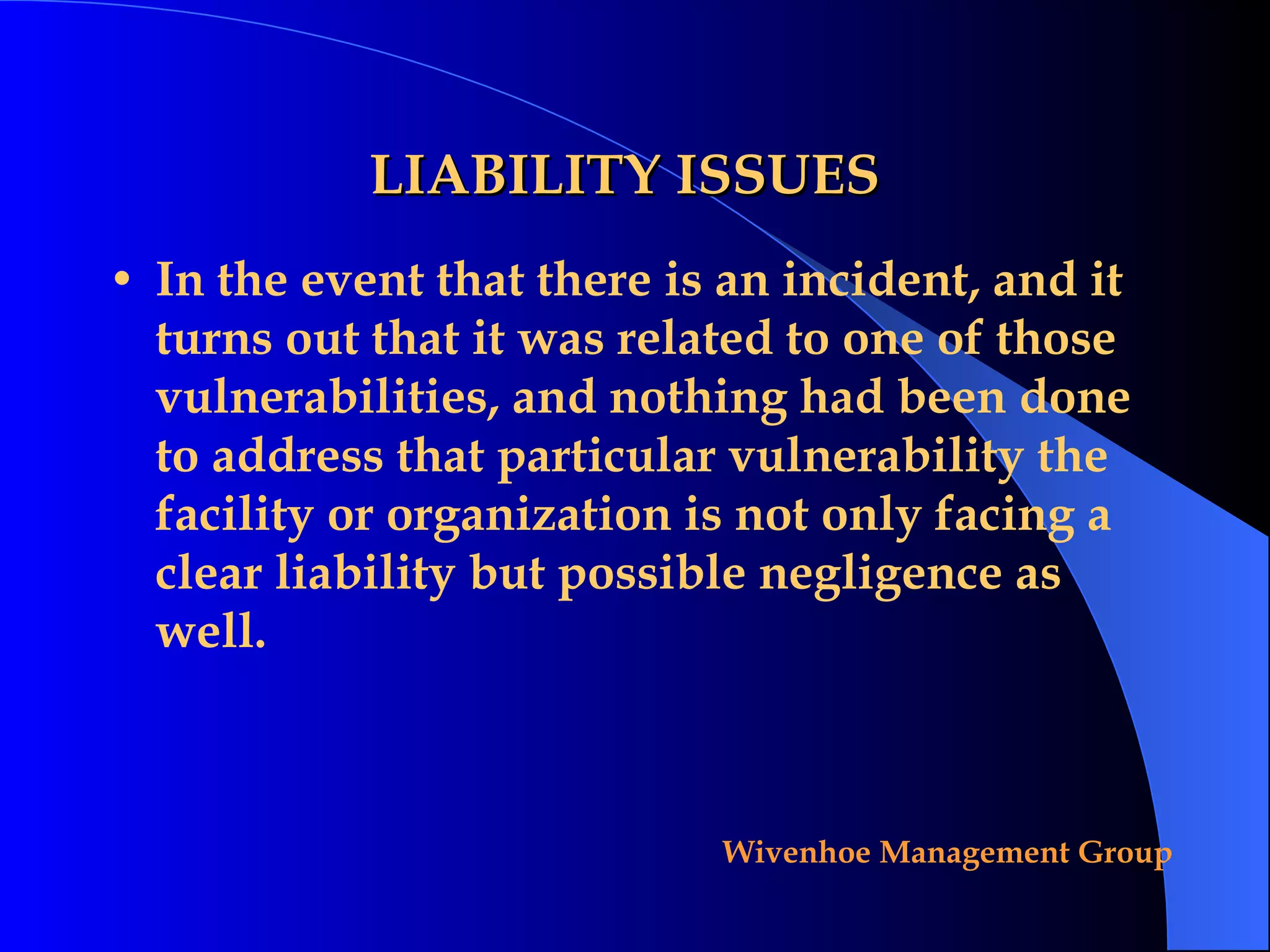 LIABILITY ISSUES In the event that there is an incident, and it turns out that it was related to one of those vulnerabilities, and nothing had been done to address that particular vulnerability the facility or organization is not only facing a clear liability but possible negligence as well. 