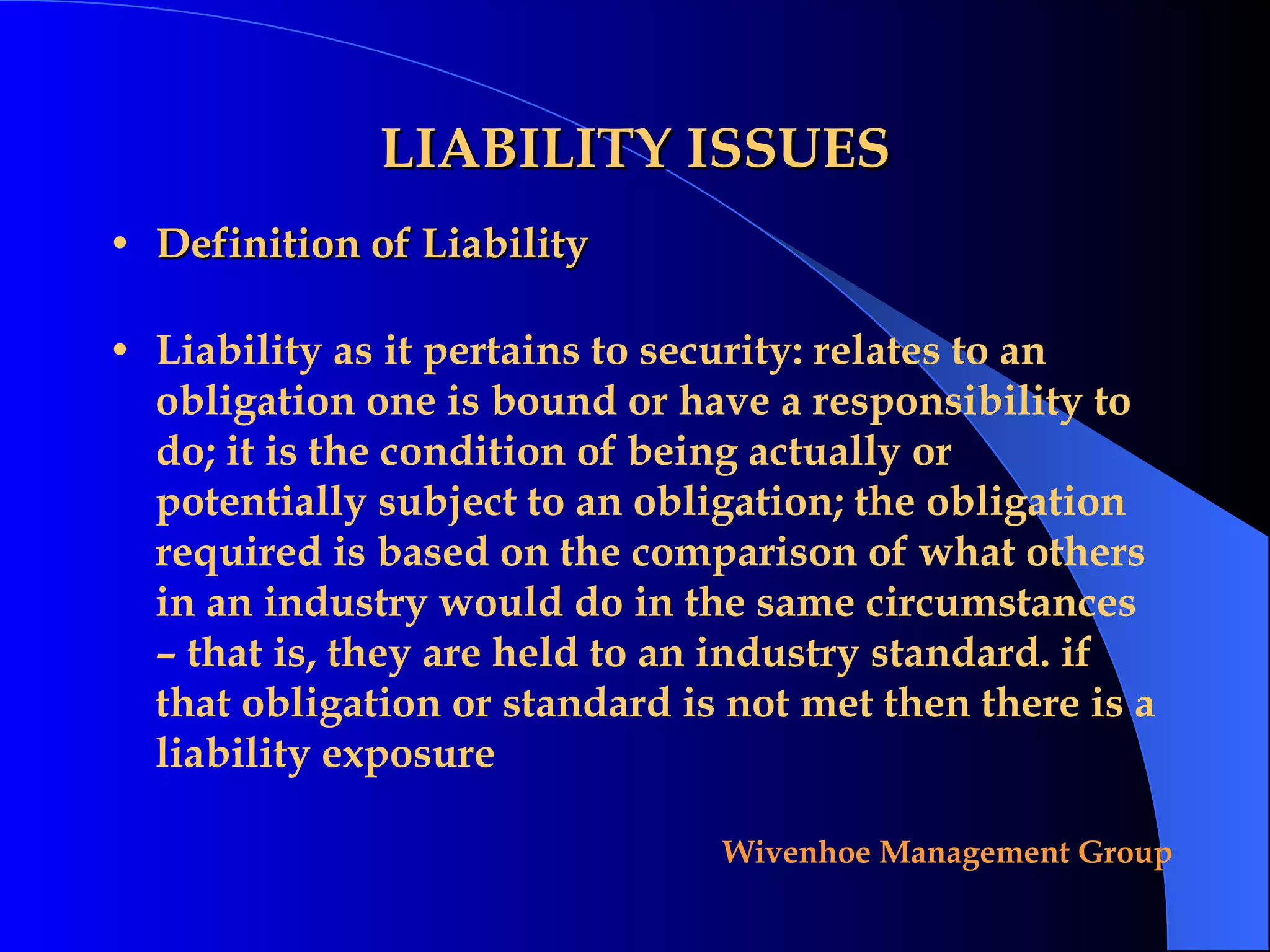 LIABILITY ISSUES Definition of Liability Liability as it pertains to security: relates to an obligation one is bound or have a responsibility to do; it is the condition of being actually or potentially subject to an obligation; the obligation required is based on the comparison of what others in an industry would do in the same circumstances – that is, they are held to an industry standard. if that obligation or standard is not met then there is a liability exposure 