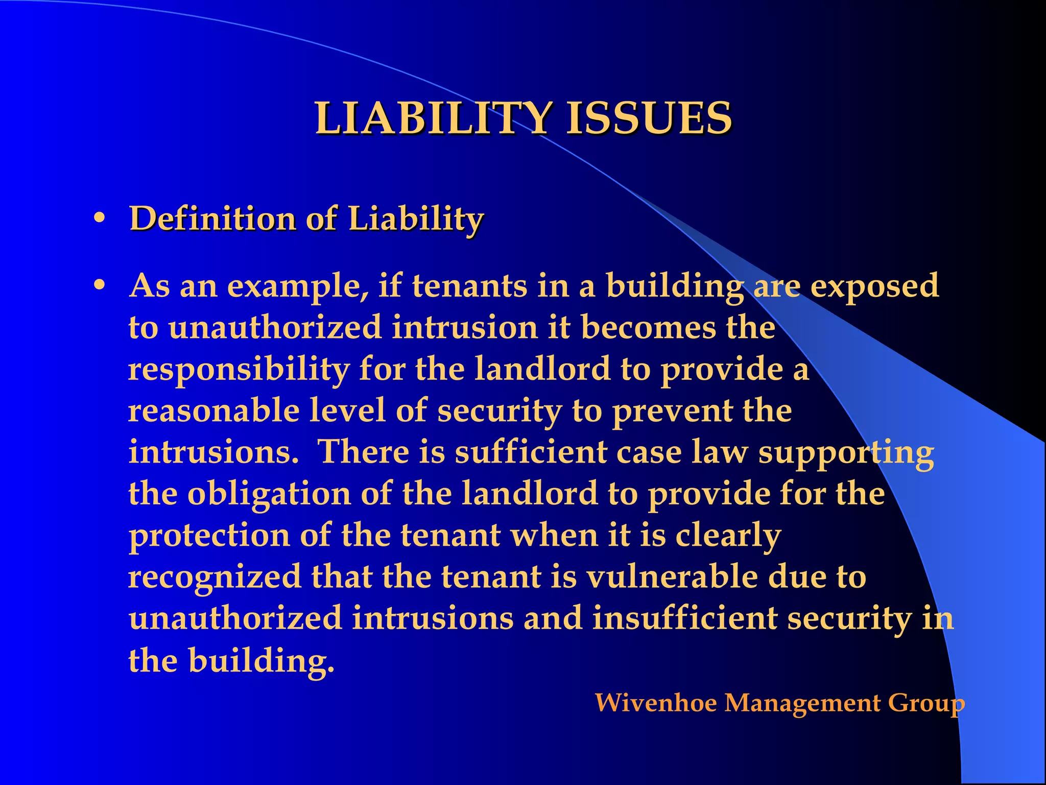 LIABILITY ISSUES Definition of Liability As an example, if tenants in a building are exposed to unauthorized intrusion it becomes the responsibility for the landlord to provide a reasonable level of security to prevent the intrusions.  There is sufficient case law supporting the obligation of the landlord to provide for the protection of the tenant when it is clearly recognized that the tenant is vulnerable due to unauthorized intrusions and insufficient security in the building.   