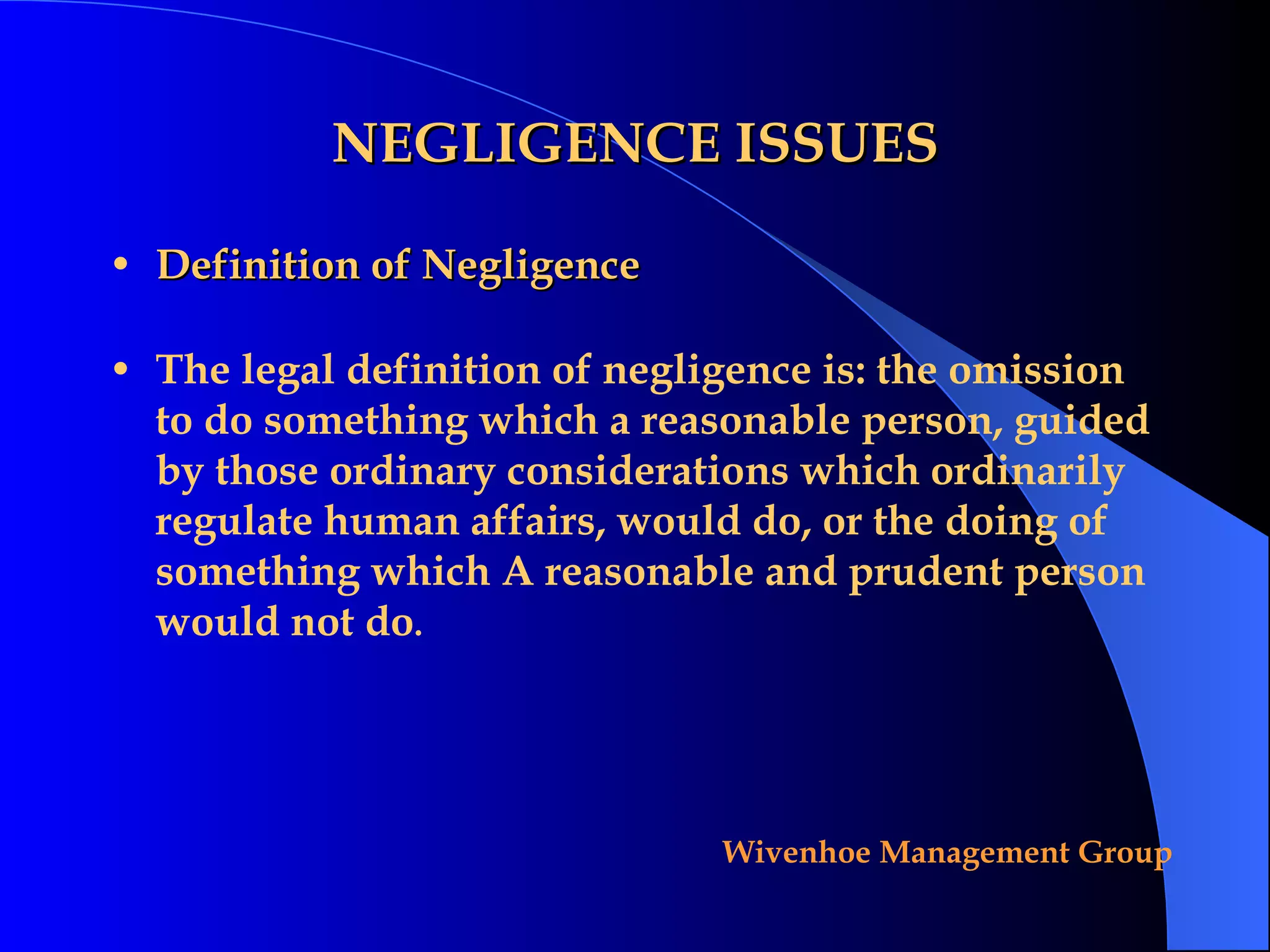 NEGLIGENCE ISSUES Definition of Negligence The legal definition of negligence is: the omission to do something which a reasonable person, guided by those ordinary considerations which ordinarily regulate human affairs, would do, or the doing of something which A reasonable and prudent person would not do . 