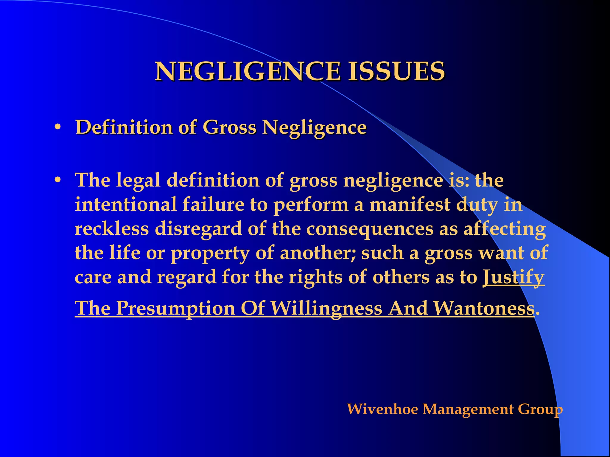 NEGLIGENCE ISSUES Definition of Gross Negligence The legal definition of gross negligence is: the intentional failure to perform a manifest duty in reckless disregard of the consequences as affecting the life or property of another; such a gross want of care and regard for the rights of others as to  Justify The Presumption Of Willingness And Wantoness .   