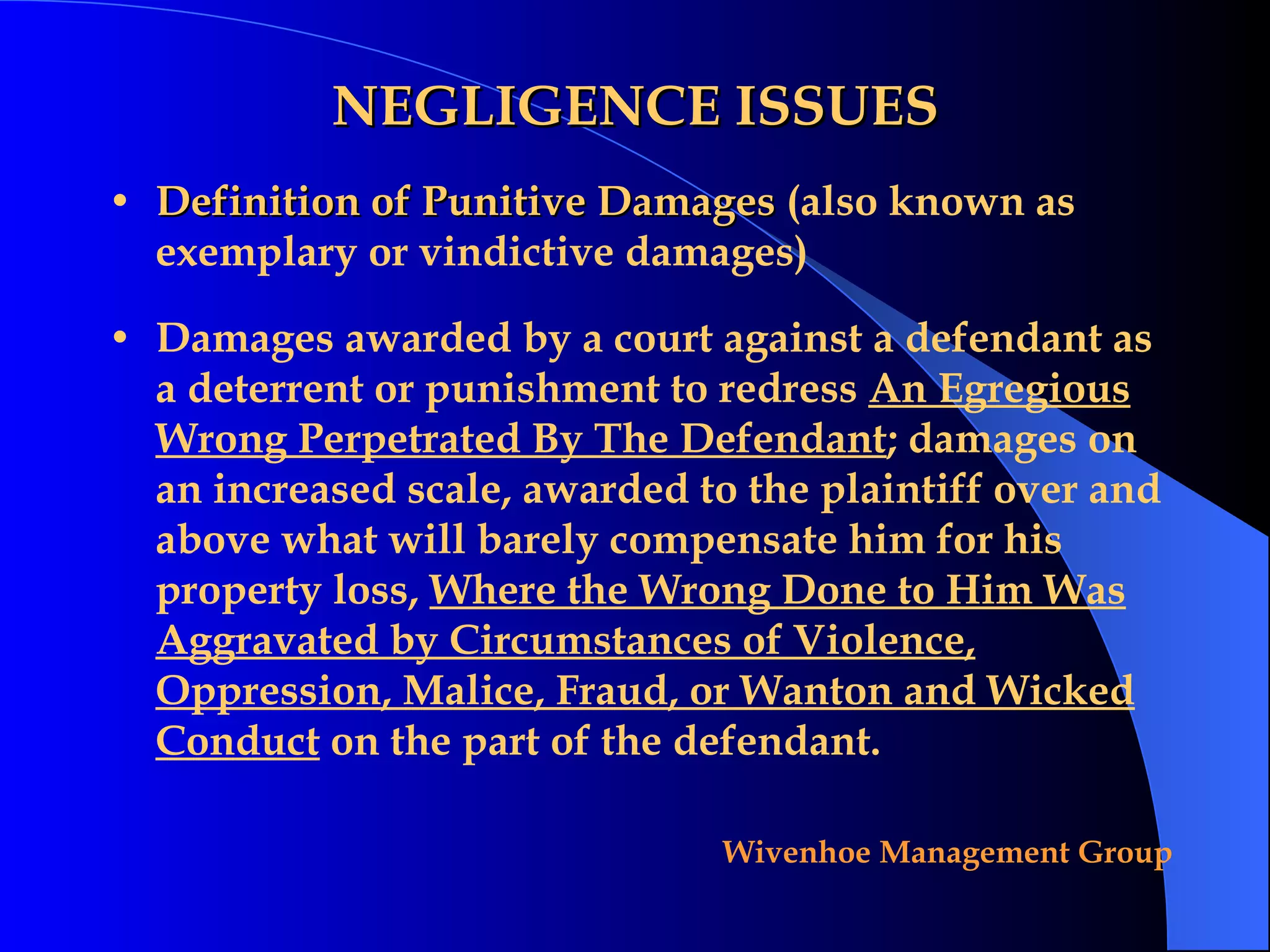 NEGLIGENCE ISSUES Definition of Punitive Damages  (also known as exemplary or vindictive damages) Damages awarded by a court against a defendant as a deterrent or punishment to redress  An Egregious Wrong Perpetrated By The Defendant ; damages on an increased scale, awarded to the plaintiff over and above what will barely compensate him for his property loss,  Where the Wrong Done to Him Was Aggravated by Circumstances of Violence, Oppression, Malice, Fraud, or Wanton and Wicked Conduct  on the part of the defendant. 