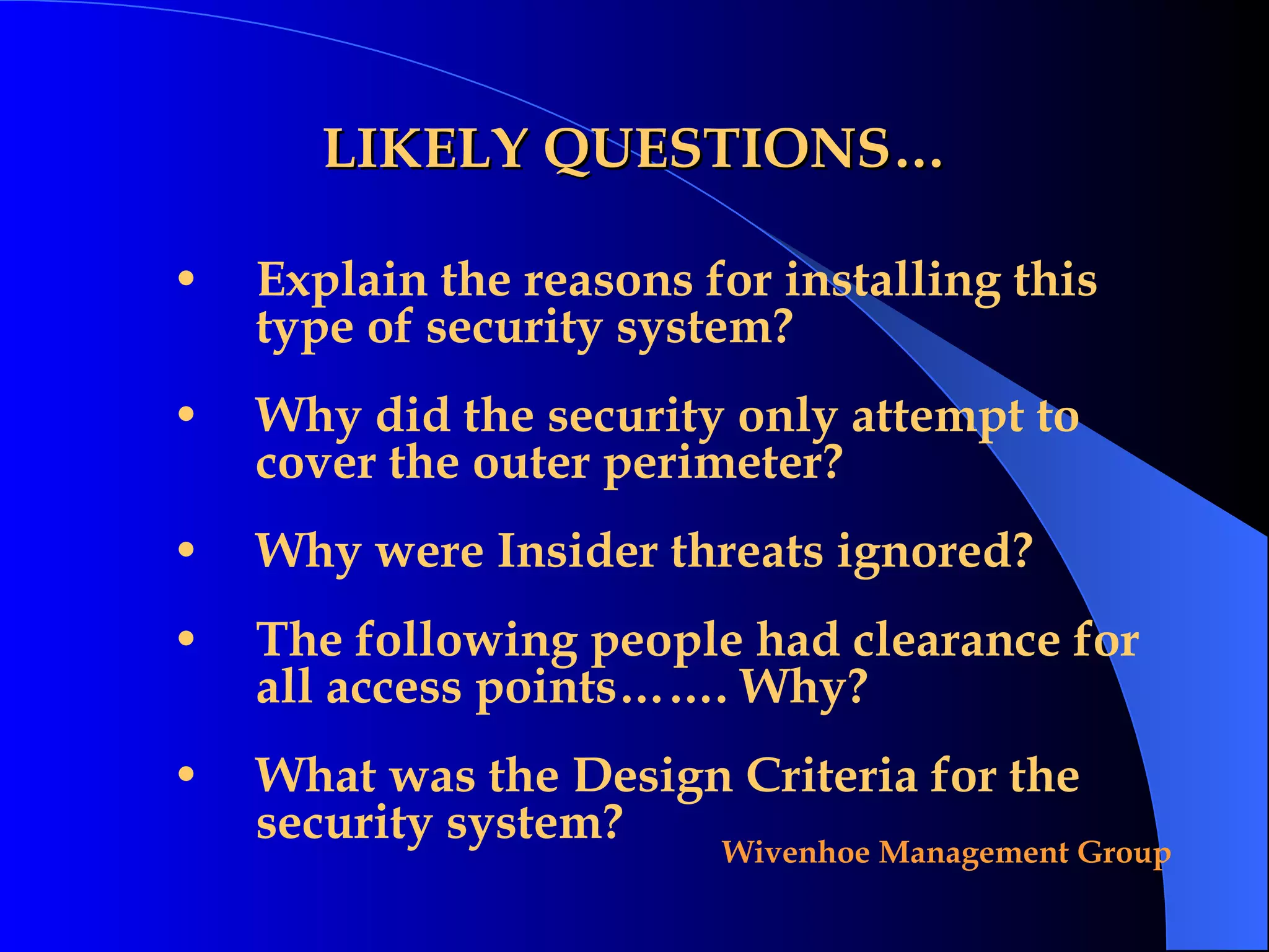 LIKELY QUESTIONS… Explain the reasons for installing this type of security system? Why did the security only attempt to cover the outer perimeter? Why were Insider threats ignored? The following people had clearance for all access points……. Why? What was the Design Criteria for the security system? 
