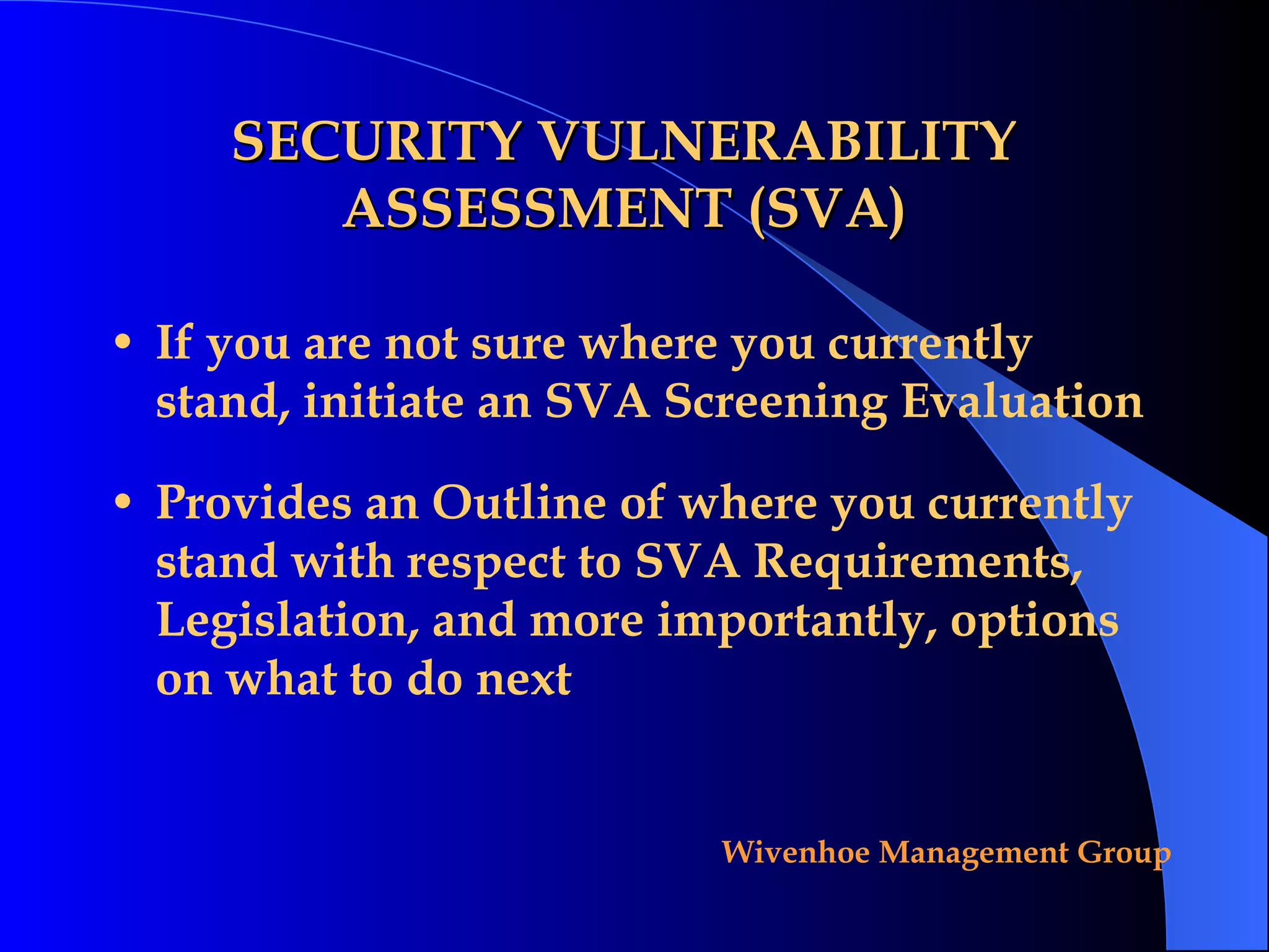 SECURITY VULNERABILITY ASSESSMENT (SVA) If you are not sure where you currently stand, initiate an SVA Screening Evaluation Provides an Outline of where you currently stand with respect to SVA Requirements, Legislation, and more importantly, options on what to do next 