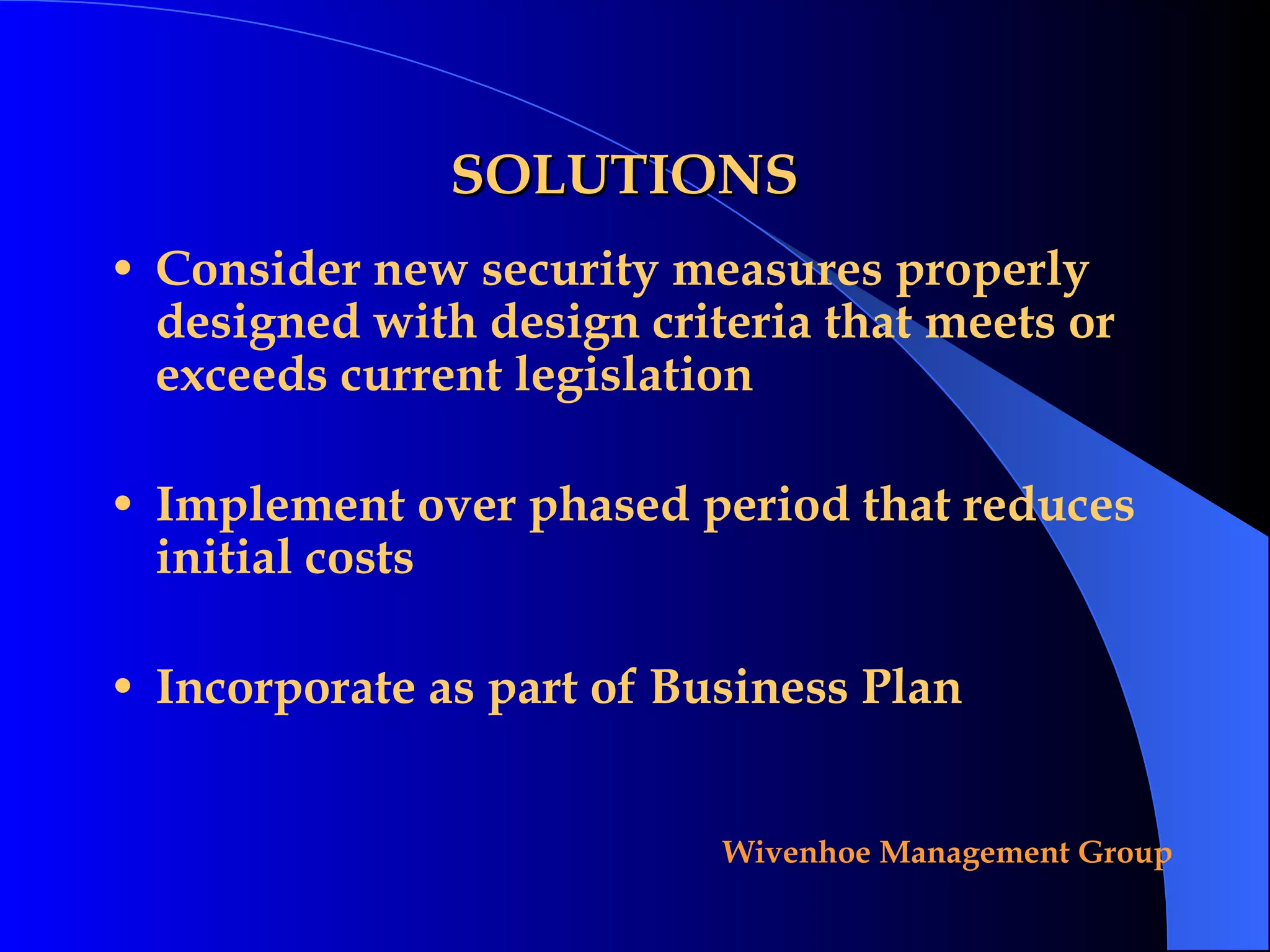 SOLUTIONS Consider new security measures properly designed with design criteria that meets or exceeds current legislation Implement over phased period that reduces initial costs Incorporate as part of Business Plan 