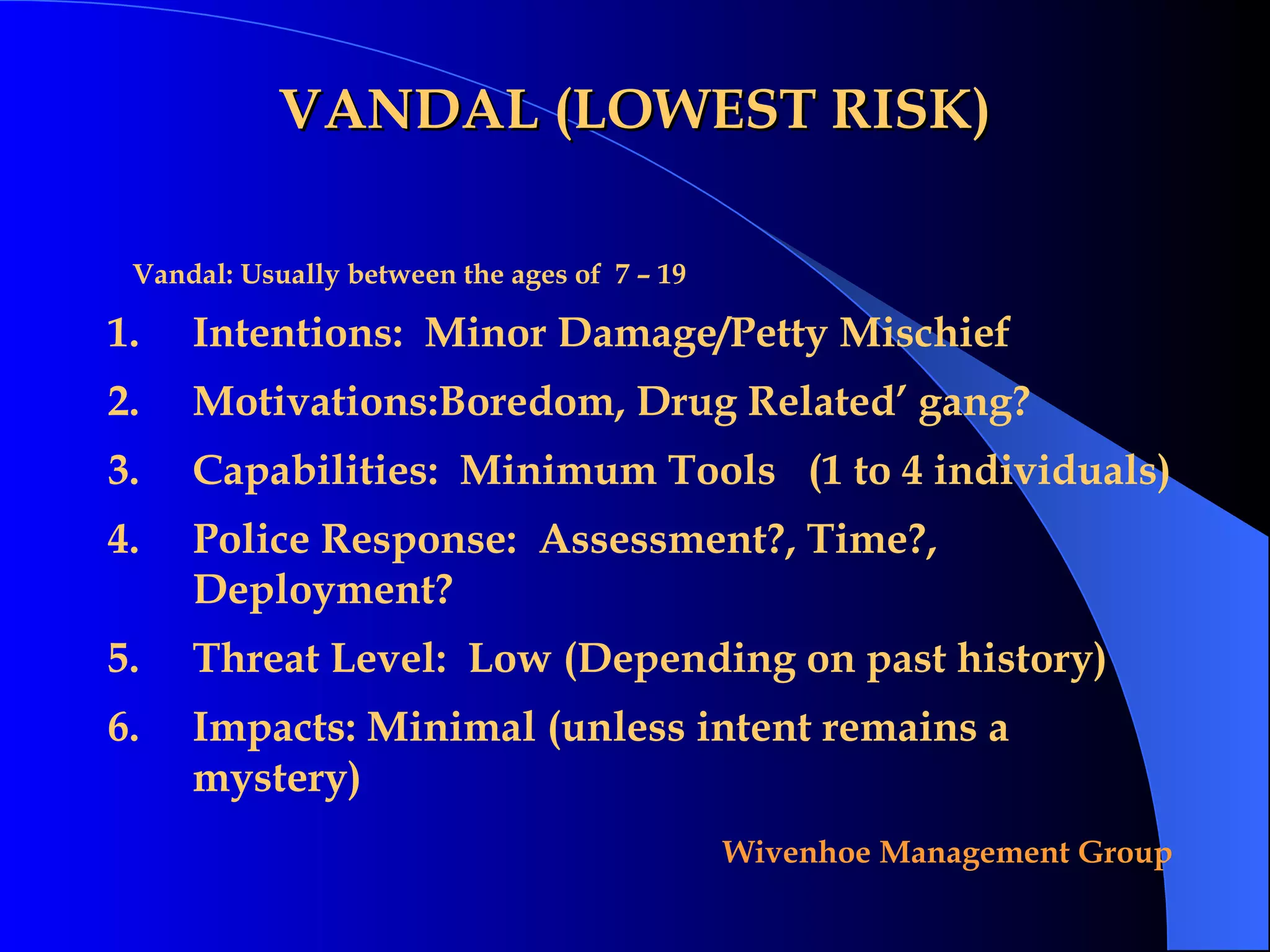 VANDAL (LOWEST RISK) Intentions:  Minor Damage/Petty Mischief Motivations:Boredom, Drug Related’ gang? Capabilities:  Minimum Tools  (1 to 4 individuals) Police Response:  Assessment?, Time?, Deployment? Threat Level:  Low (Depending on past history) Impacts: Minimal (unless intent remains a mystery) Vandal: Usually between the ages of  7 – 19 
