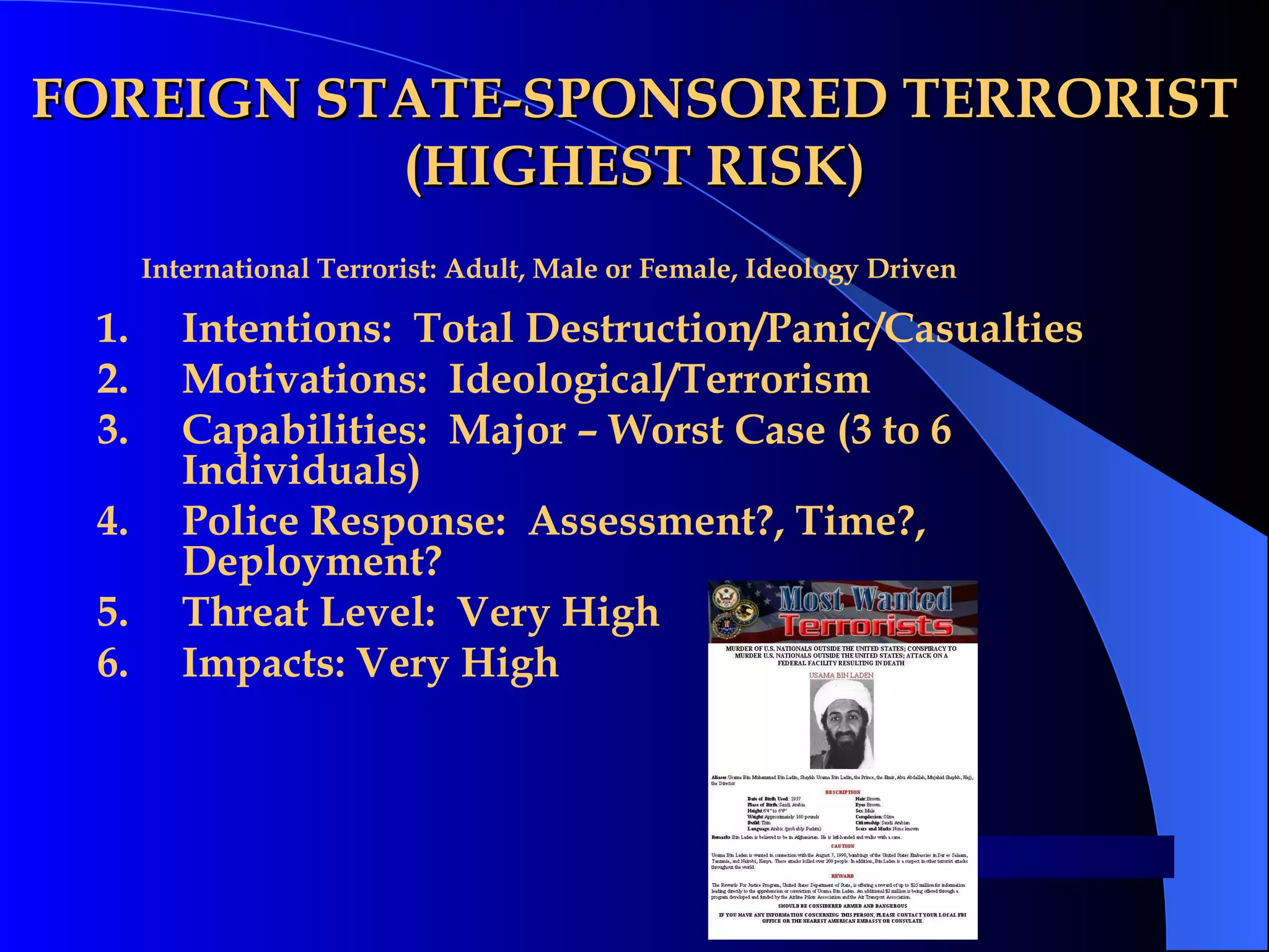 FOREIGN STATE-SPONSORED TERRORIST (HIGHEST RISK) Intentions:  Total Destruction/Panic/Casualties Motivations:  Ideological/Terrorism Capabilities:  Major – Worst Case (3 to 6 Individuals) Police Response:  Assessment?, Time?, Deployment? Threat Level:  Very High Impacts: Very High International Terrorist: Adult, Male or Female, Ideology Driven   