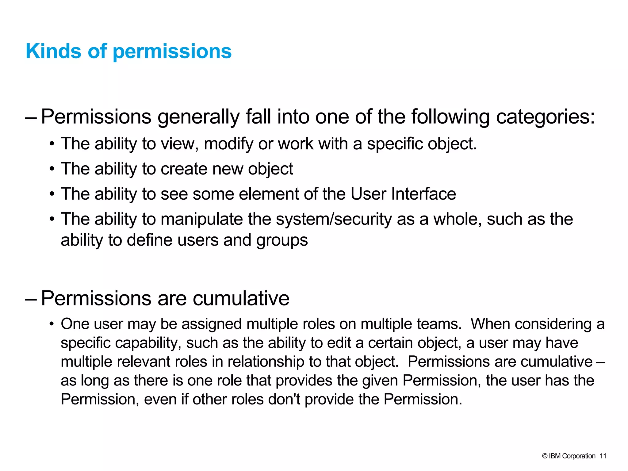 © IBM Corporation 11
Kinds of permissions
– Permissions generally fall into one of the following categories:
• The ability to view, modify or work with a specific object.
• The ability to create new object
• The ability to see some element of the User Interface
• The ability to manipulate the system/security as a whole, such as the
ability to define users and groups
– Permissions are cumulative
• One user may be assigned multiple roles on multiple teams. When considering a
specific capability, such as the ability to edit a certain object, a user may have
multiple relevant roles in relationship to that object. Permissions are cumulative –
as long as there is one role that provides the given Permission, the user has the
Permission, even if other roles don't provide the Permission.
 