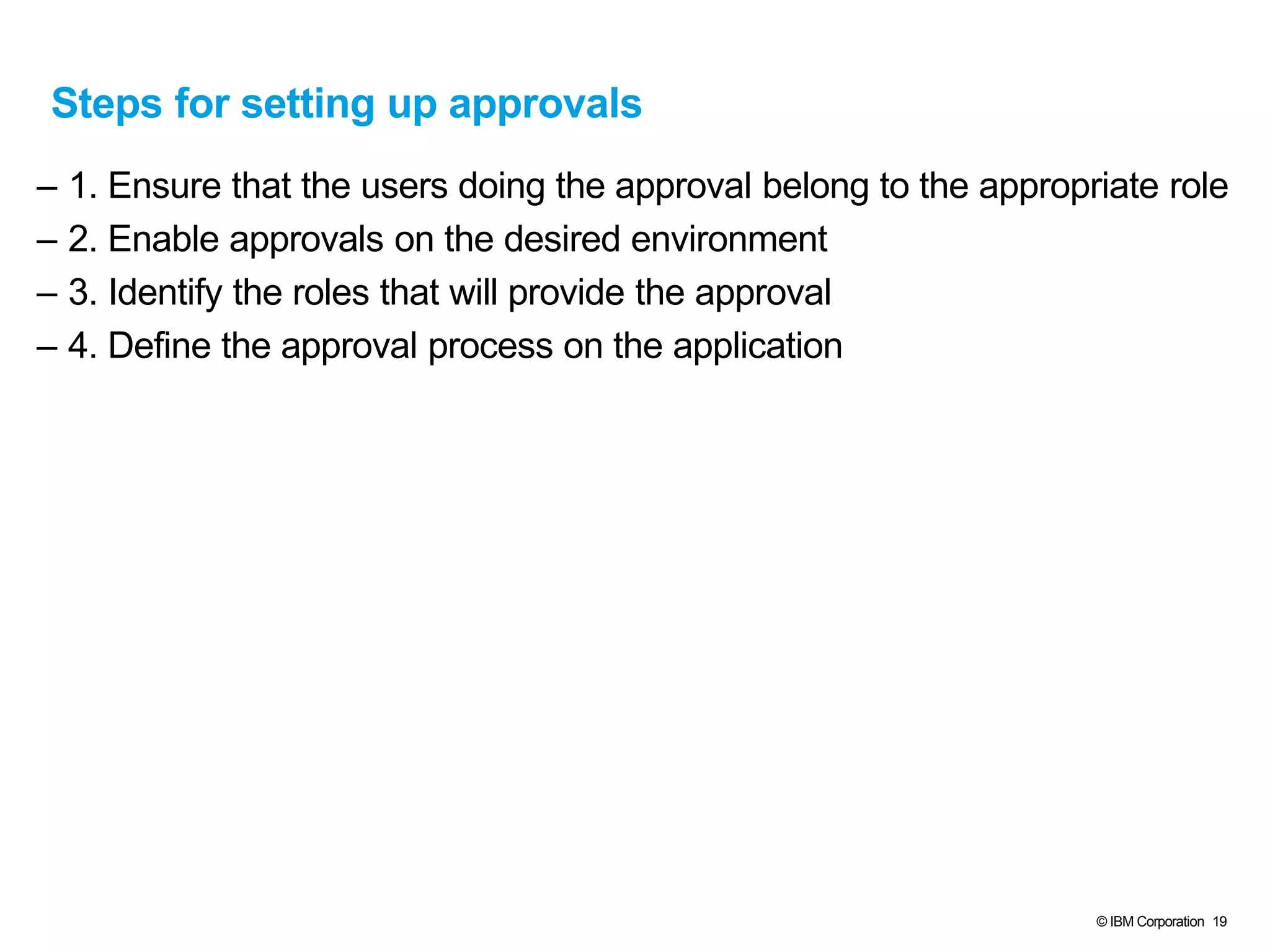 © IBM Corporation 19
Steps for setting up approvals
– 1. Ensure that the users doing the approval belong to the appropriate role
– 2. Enable approvals on the desired environment
– 3. Identify the roles that will provide the approval
– 4. Define the approval process on the application
 
