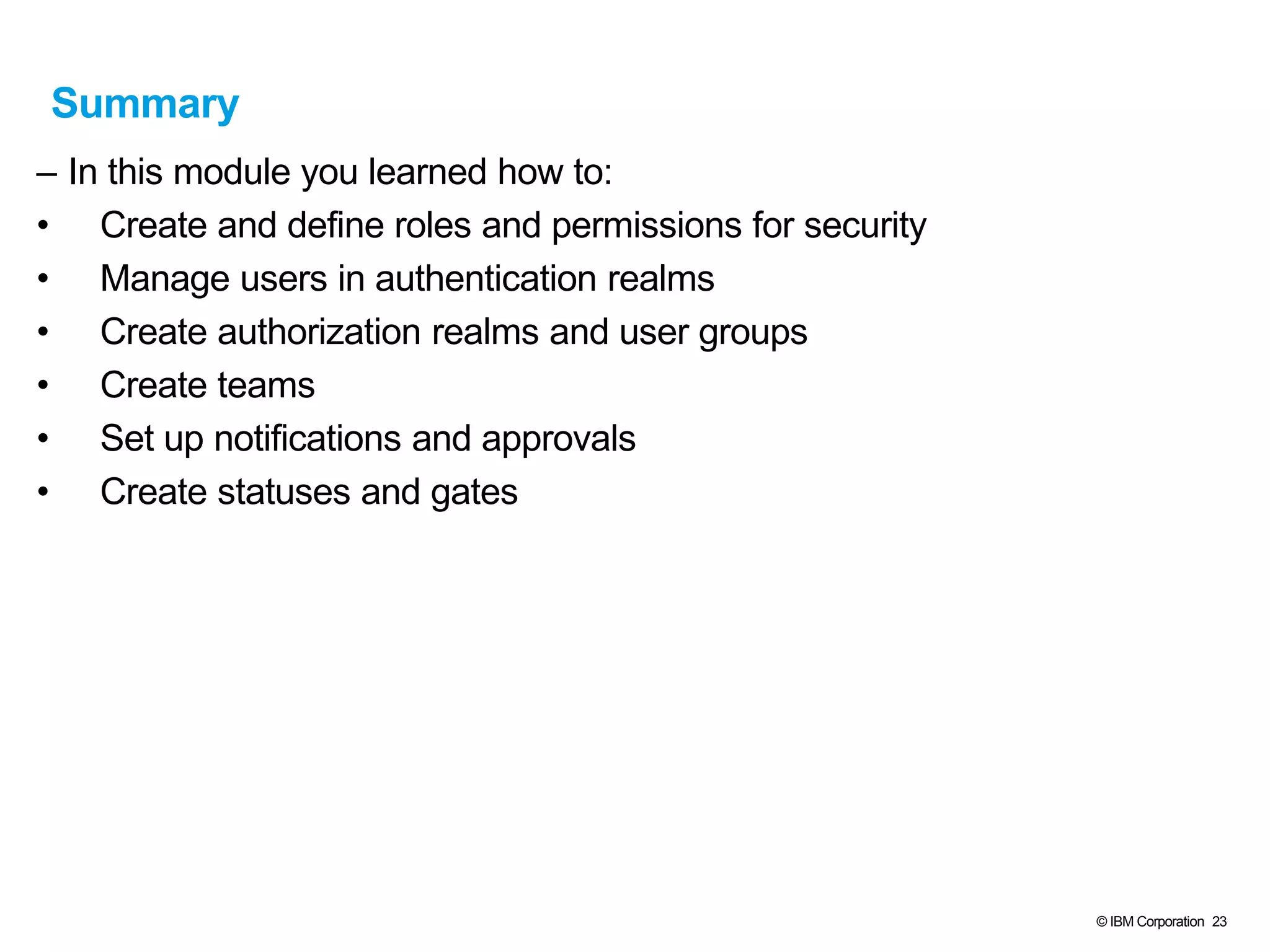 © IBM Corporation 23
Summary
– In this module you learned how to:
• Create and define roles and permissions for security
• Manage users in authentication realms
• Create authorization realms and user groups
• Create teams
• Set up notifications and approvals
• Create statuses and gates
 