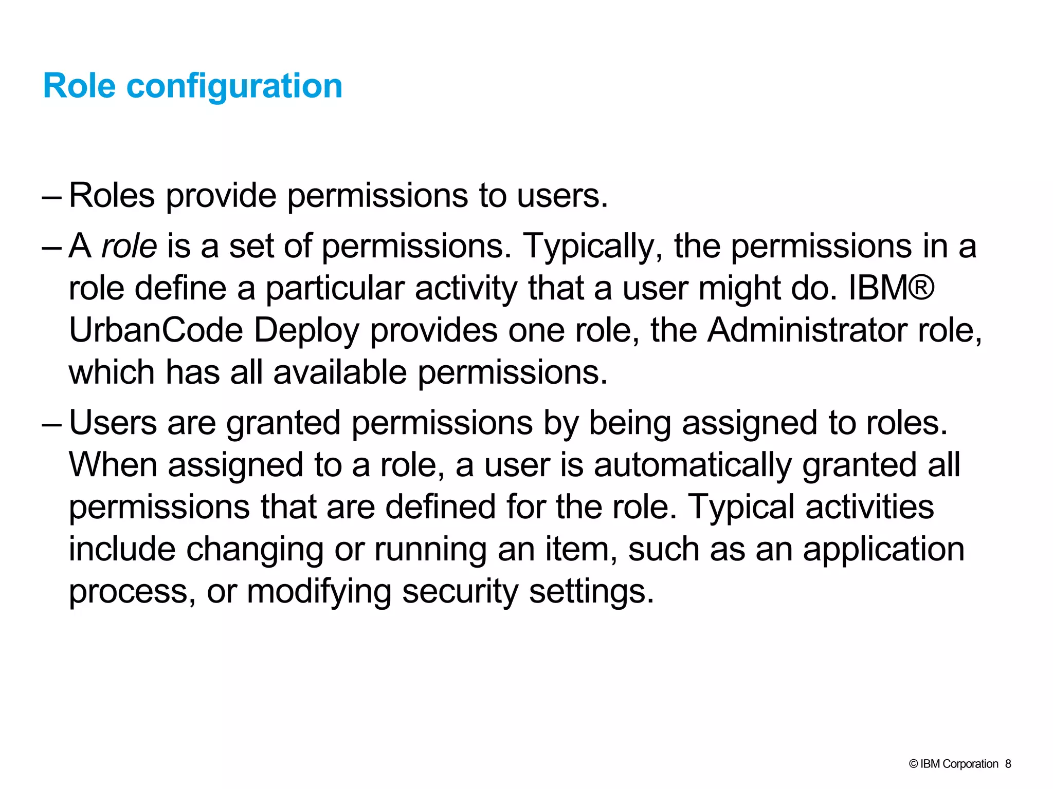 © IBM Corporation 8
Role configuration
– Roles provide permissions to users.
– A role is a set of permissions. Typically, the permissions in a
role define a particular activity that a user might do. IBM®
UrbanCode Deploy provides one role, the Administrator role,
which has all available permissions.
– Users are granted permissions by being assigned to roles.
When assigned to a role, a user is automatically granted all
permissions that are defined for the role. Typical activities
include changing or running an item, such as an application
process, or modifying security settings.
 