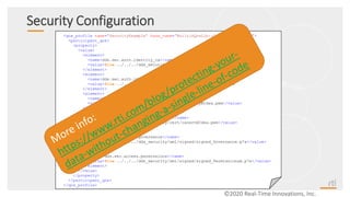 Security Configuration
©2020 Real-Time Innovations, Inc.
<qos_profile name="SecurityExample“ base_name=“BuiltinQosLib::Generic.Security">
<participant_qos>
<property>
<value>
<element>
<name>dds.sec.auth.identity_ca</name>
<value>file:../../../dds_security/cert/cacertECdsa.pem</value>
</element>
<element>
<name>dds.sec.auth.identity_certificate</name>
<value>file:../../../dds_security/cert/peer1ECdsa.pem</value>
</element>
<element>
<name>dds.sec.auth.private_key</name>
<value>file:../../../dds_security/cert/peer1keyECdsa.pem</value>
</element>
<element>
<name>dds.sec.access.permissions_ca</name>
<value>file:../../../dds_security/cert/cacertECdsa.pem</value>
</element>
<element>
<name>dds.sec.access.governance</name>
<value>file:../../../dds_security/xml/signed/signed_Governance.p7s</value>
</element>
<element>
<name>dds.sec.access.permissions</name>
<value>file:../../../dds_security/xml/signed/signed_PermissionsA.p7s</value>
</element>
</value>
</property>
</participant_qos>
</qos_profile>
 