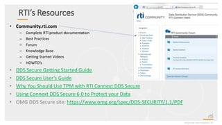 RTI’s Resources
• Community.rti.com
– Complete RTI product documentation
– Best Practices
– Forum
– Knowledge Base
– Getting Started Videos
– HOWTO’s
• DDS Secure Getting Started Guide
• DDS Secure User’s Guide
• Why You Should Use TPM with RTI Connext DDS Secure
• Using Connext DDS Secure 6.0 to Protect your Data
• OMG DDS Secure site: https://www.omg.org/spec/DDS-SECURITY/1.1/PDF
©2020 Real-TimeInnovations,Inc.
 