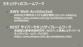 33
33
セキュリティのフレームワーク
 AWS Well-Architected
 AWSの大局的なシステム設計指針(セキュリティも含まれる)
• https://aws.amazon.com/jp/architecture/well-...