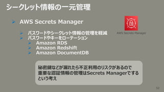 52
52
シークレット情報の一元管理
 AWS Secrets Manager
 パスワードやシークレット情報の管理を軽減
 パスワードやキーをローテーション
 Amazon RDS
 Amazon Redshift
 Amazo...