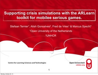 Supporting crisis simulations with the ARLearn
          toolkit for mobilee serious games.

                Stefaan Ternier1, Atish Gonsalves2, Fred de Vries1 & Marcus Specht1
                               1Open   University of the Netherlands
                                             2UNHCR




                                               1
Monday, October 22, 12
 